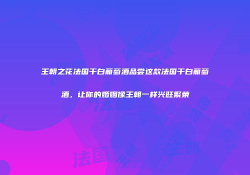 王朝之花法国干白葡萄酒品尝这款法国干白葡萄酒，让你的婚姻像王朝一样兴旺繁荣