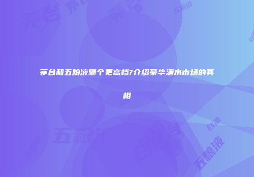 茅台和五粮液哪个更高档?介绍豪华酒水市场的真相