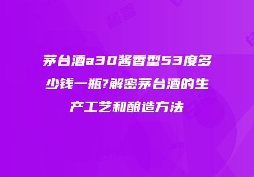 茅台酒a30酱香型53度多少钱一瓶?解密茅台酒的生产工艺和酿造方法