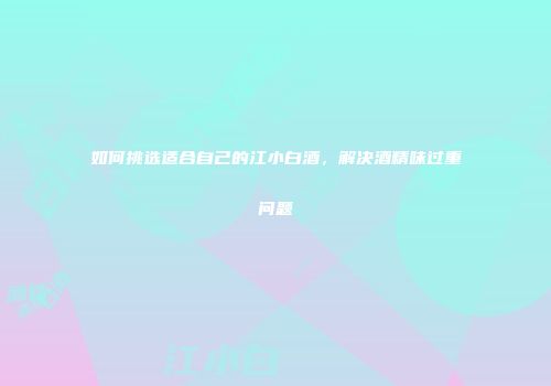如何挑选适合自己的江小白酒，解决酒精味过重问题