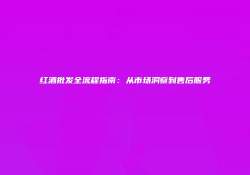红酒批发全流程指南：从市场洞察到售后服务