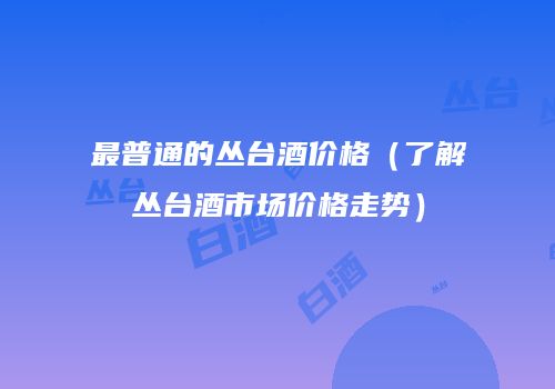 最普通的丛台酒价格（了解丛台酒市场价格走势）