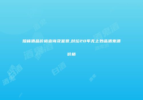 珍稀酒品价格查询及鉴赏,封坛20年无上妙品酒鬼酒价格