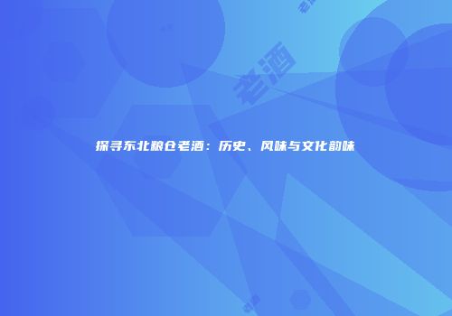 探寻东北粮仓老酒：历史、风味与文化韵味