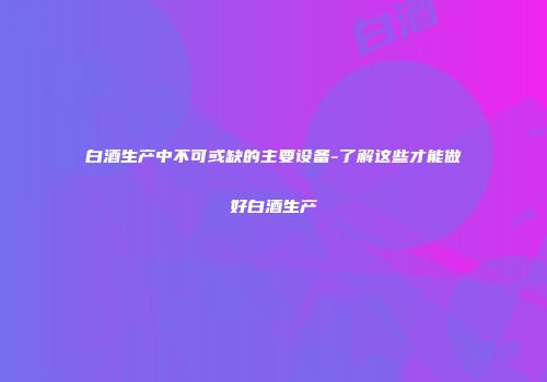 白酒生产中不可或缺的主要设备-了解这些才能做好白酒生产