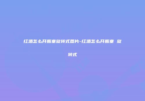 红酒怎么开瓶塞旋转式图片-红酒怎么开瓶塞 旋转式