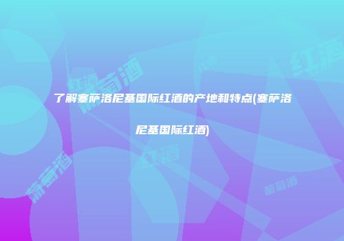 了解塞萨洛尼基国际红酒的产地和特点(塞萨洛尼基国际红酒)