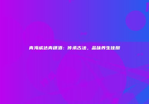 青海威达青稞酒：传承古法，品味养生佳酿