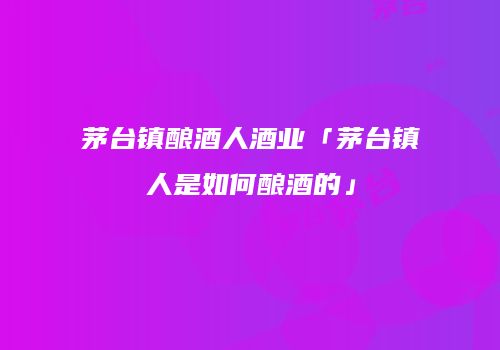 茅台镇酿酒人酒业「茅台镇人是如何酿酒的」