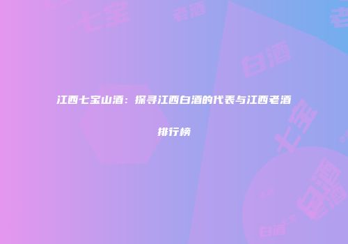 江西七宝山酒：探寻江西白酒的代表与江西老酒排行榜