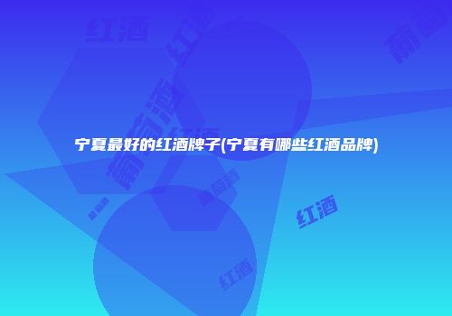 宁夏最好的红酒牌子(宁夏有哪些红酒品牌)
