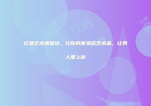 红酒艺术墙壁挂，让你的家变成艺术品，让男人爱上你