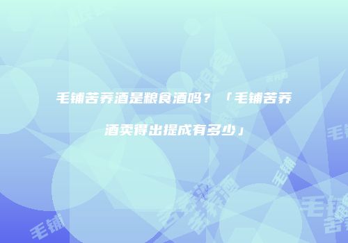 毛铺苦荞酒是粮食酒吗？「毛铺苦荞酒卖得出提成有多少」