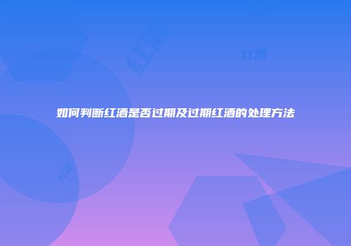 如何判断红酒是否过期及过期红酒的处理方法