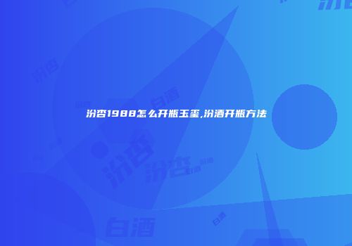 汾杏1988怎么开瓶玉玺,汾酒开瓶方法