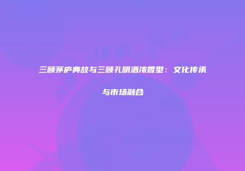 三顾茅庐典故与三顾孔明酒浓香型：文化传承与市场融合