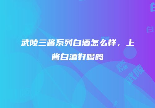 武陵三酱系列白酒怎么样，上酱白酒好喝吗
