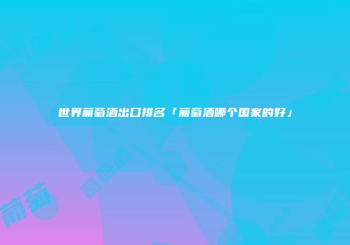世界葡萄酒出口排名「葡萄酒哪个国家的好」