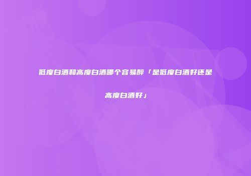 低度白酒和高度白酒哪个容易醉「是低度白酒好还是高度白酒好」