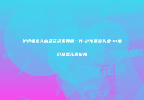 泸州老窖头曲蓝花瓷柔和版一件-泸州老窖头曲38度价格蓝花瓷价格