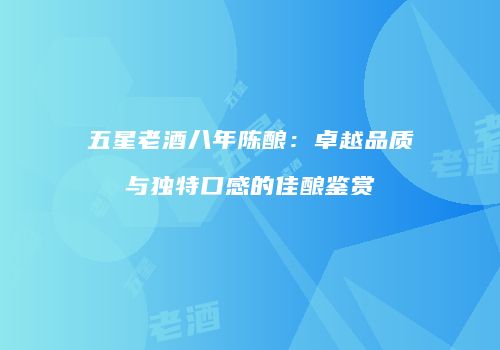 五星老酒八年陈酿：卓越品质与独特口感的佳酿鉴赏