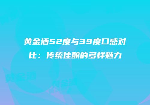 黄金酒52度与39度口感对比：传统佳酿的多样魅力