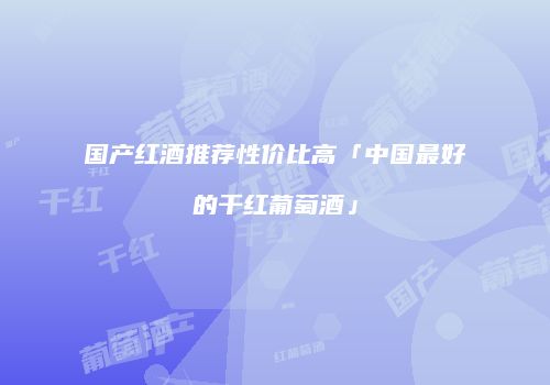 国产红酒推荐性价比高「中国最好的干红葡萄酒」