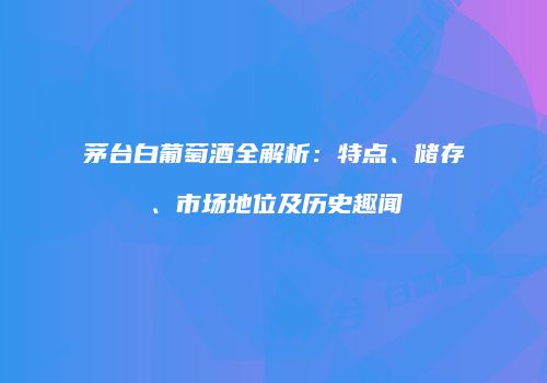 茅台白葡萄酒全解析：特点、储存、市场地位及历史趣闻