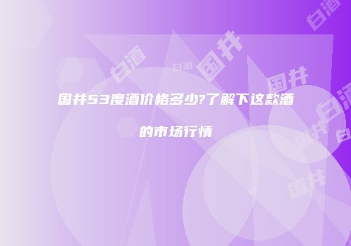 国井53度酒价格多少?了解下这款酒的市场行情