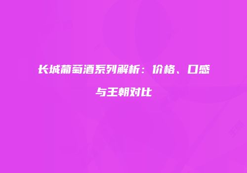 长城葡萄酒系列解析：价格、口感与王朝对比
