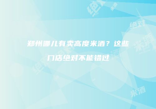 郑州哪儿有卖高度米酒？这些门店绝对不能错过