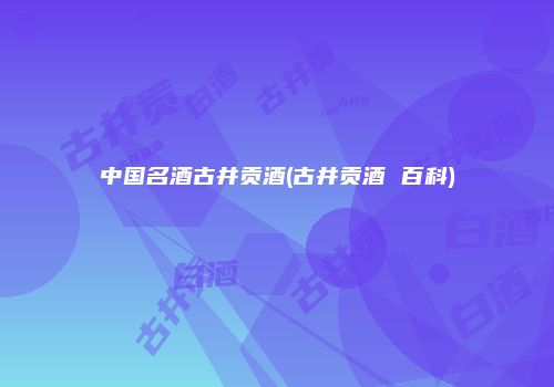 中国名酒古井贡酒(古井贡酒 百科)