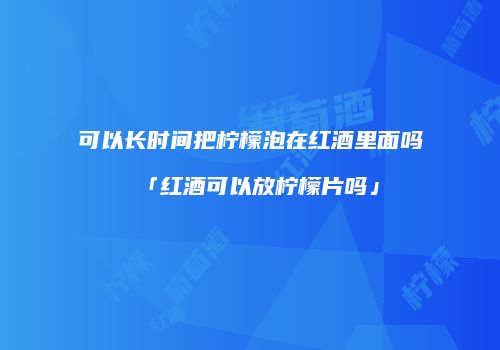 可以长时间把柠檬泡在红酒里面吗「红酒可以放柠檬片吗」
