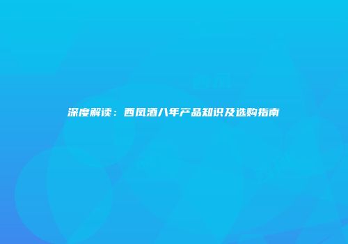 深度解读：西凤酒八年产品知识及选购指南