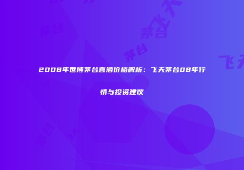 2008年世博茅台喜酒价格解析：飞天茅台08年行情与投资建议