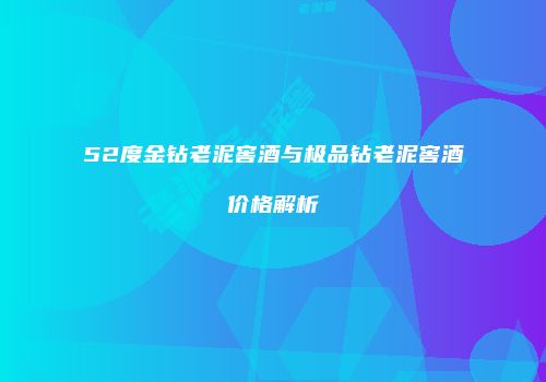 52度金钻老泥窖酒与极品钻老泥窖酒价格解析