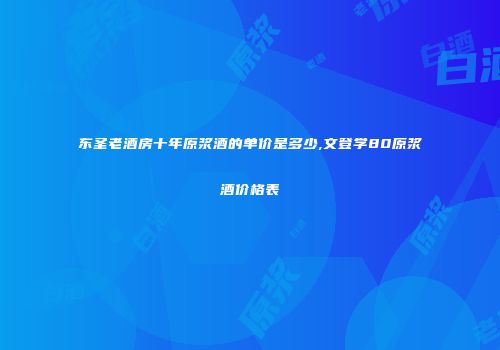 东圣老酒房十年原浆酒的单价是多少,文登学80原浆酒价格表