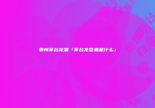 贵州茅台龙酒「茅台龙型酒是什么」