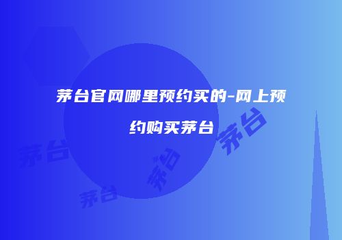 茅台官网哪里预约买的-网上预约购买茅台
