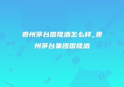 贵州茅台国隆酒怎么样_贵州茅台集团国隆酒