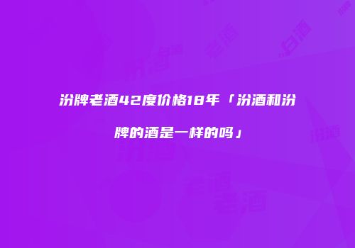 汾牌老酒42度价格18年「汾酒和汾牌的酒是一样的吗」