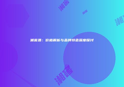 湘窖酒：价格解析与品牌特色深度探讨