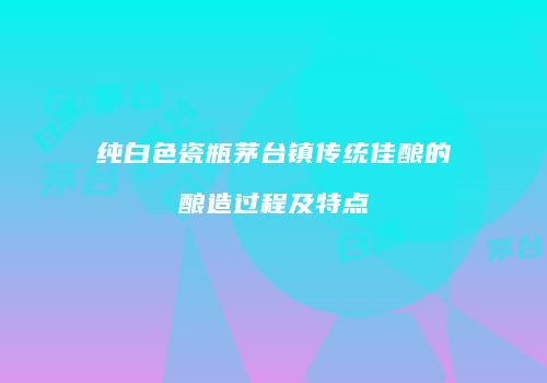 纯白色瓷瓶茅台镇传统佳酿的酿造过程及特点
