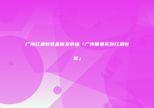 广州红酒包装盒批发市场「广州哪里买到红酒包装」