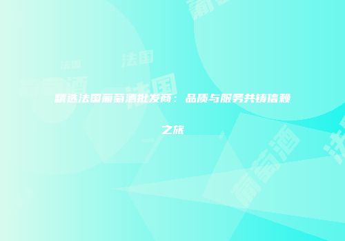 精选法国葡萄酒批发商：品质与服务共铸信赖之旅