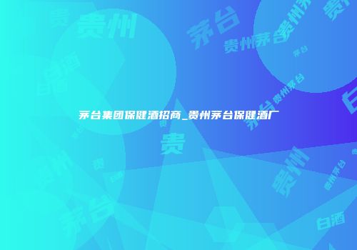 茅台集团保健酒招商_贵州茅台保健酒厂