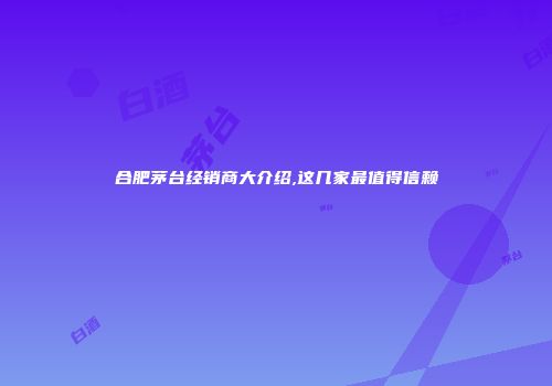 合肥茅台经销商大介绍,这几家最值得信赖