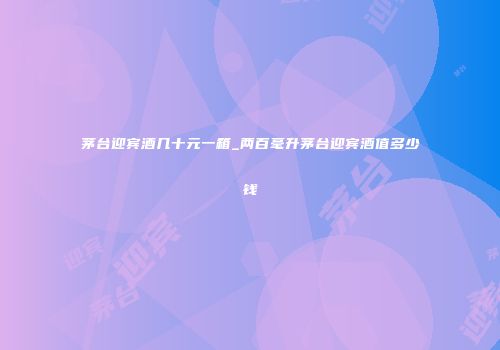 茅台迎宾酒几十元一箱_两百毫升茅台迎宾酒值多少钱