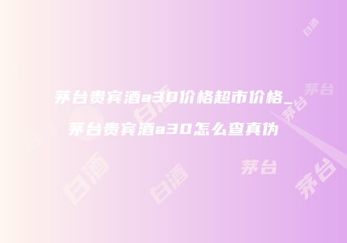 茅台贵宾酒a30价格超市价格_茅台贵宾酒a30怎么查真伪