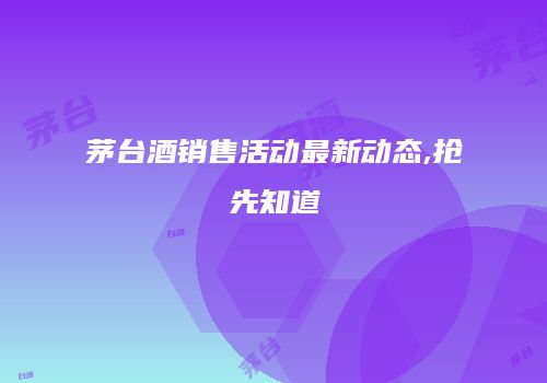 茅台酒销售活动最新动态,抢先知道